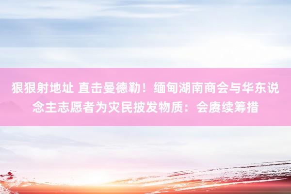 狠狠射地址 直击曼德勒！缅甸湖南商会与华东说念主志愿者为灾民披发物质：会赓续筹措
